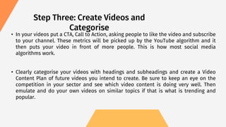 • In your videos put a CTA, Call to Action, asking people to like the video and subscribe
to your channel. These metrics will be picked up by the YouTube algorithm and it
then puts your video in front of more people. This is how most social media
algorithms work.
• Clearly categorise your videos with headings and subheadings and create a Video
Content Plan of future videos you intend to create. Be sure to keep an eye on the
competition in your sector and see which video content is doing very well. Then
emulate and do your own videos on similar topics if that is what is trending and
popular.
Step Three: Create Videos and
Categorise
 