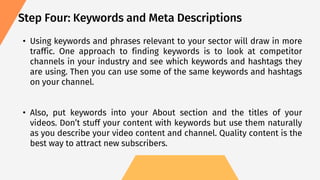 • Using keywords and phrases relevant to your sector will draw in more
traffic. One approach to finding keywords is to look at competitor
channels in your industry and see which keywords and hashtags they
are using. Then you can use some of the same keywords and hashtags
on your channel.
• Also, put keywords into your About section and the titles of your
videos. Don’t stuff your content with keywords but use them naturally
as you describe your video content and channel. Quality content is the
best way to attract new subscribers.
Step Four: Keywords and Meta Descriptions
 