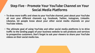 • To draw more traffic and views to your YouTube channel, post about your YouTube
all over your different channels e.g. Facebook, Twitter, Instagram, Linkedin.
Likewise, let people know about your other social media channels on your
YouTube videos.
• The ultimate goal of using YouTube and other social media platforms is to drive
traffic to the landing pages of your business website to sell products and services
to prospective customers. Don’t forget to ask your viewers to share your YouTube
videos on their social media too.
Step Five - Promote Your YouTube Channel on Your
Social Media Platforms
 