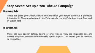 Step Seven: Set up a YouTube Ad Campaign
These ads place your advert next to content which your target audience is probably
interested in. They also feature in YouTube search, the YouTube App home feed and
in ‘watch next’
Discovery Ads
In-stream Ads
These ads can appear before, during or after videos. They are skippable ads and
viewers only see 5 seconds before the skip option appears. This means your ad needs to
be compelling.
 
