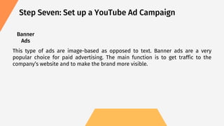 Step Seven: Set up a YouTube Ad Campaign
Banner
Ads
This type of ads are image-based as opposed to text. Banner ads are a very
popular choice for paid advertising. The main function is to get traffic to the
company’s website and to make the brand more visible.
 
