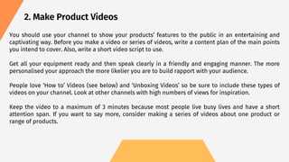 2. Make Product Videos
You should use your channel to show your products’ features to the public in an entertaining and
captivating way. Before you make a video or series of videos, write a content plan of the main points
you intend to cover. Also, write a short video script to use.
Get all your equipment ready and then speak clearly in a friendly and engaging manner. The more
personalised your approach the more likelier you are to build rapport with your audience.
People love ‘How to’ Videos (see below) and ‘Unboxing Videos’ so be sure to include these types of
videos on your channel. Look at other channels with high numbers of views for inspiration.
Keep the video to a maximum of 3 minutes because most people live busy lives and have a short
attention span. If you want to say more, consider making a series of videos about one product or
range of products.
 