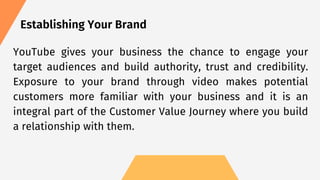 Establishing Your Brand
YouTube gives your business the chance to engage your
target audiences and build authority, trust and credibility.
Exposure to your brand through video makes potential
customers more familiar with your business and it is an
integral part of the Customer Value Journey where you build
a relationship with them.
 