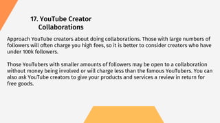 17. YouTube Creator
Collaborations
Approach YouTube creators about doing collaborations. Those with large numbers of
followers will often charge you high fees, so it is better to consider creators who have
under 100k followers.
Those YouTubers with smaller amounts of followers may be open to a collaboration
without money being involved or will charge less than the famous YouTubers. You can
also ask YouTube creators to give your products and services a review in return for
free goods.
 