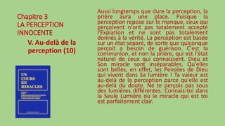 Chapitre 3
LA PERCEPTION
INNOCENTE
V. Au-delà de la
perception (10)
Aussi longtemps que dure la perception, la
prière aura une place. Puisque la
perception repose sur le manque, ceux qui
perçoivent n'ont pas totalement accepté
l'Expiation et ne sont pas totalement
donnés à la vérité. La perception est basée
sur un état séparé, de sorte que quiconque
perçoit a besoin de guérison. C'est la
communion, et non la prière, qui est l'état
naturel de ceux qui connaissent. Dieu et
Son miracle sont inséparables. Qu'elles
sont belles, en effet, les Pensées de Dieu
qui vivent dans Sa lumière ! Ta valeur est
au-delà de la perception parce qu'elle est
au-delà du doute. Ne te perçois pas sous
des lumières différentes. Connais-toi dans
la Seule Lumière où le miracle qui est toi
est parfaitement clair.
 