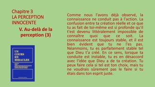 Chapitre 3
LA PERCEPTION
INNOCENTE
V. Au-delà de la
perception (3)
Comme nous l'avons déjà observé, la
connaissance ne conduit pas à l'action. La
confusion entre ta création réelle et ce que
tu as fait de toi-même est si profonde qu'il
t'est devenu littéralement impossible de
connaître quoi que ce soit. La
connaissance est toujours stable, et il est
bien évident que tu ne l'es pas.
Néanmoins, tu es parfaitement stable tel
que Dieu t'a créé. En ce sens, lorsque ta
conduite est instable, tu es en désaccord
avec l'idée que Dieu a de ta création. Tu
peux faire cela si tel est ton choix, mais tu
ne voudrais sûrement pas le faire si tu
étais dans ton esprit juste.
 