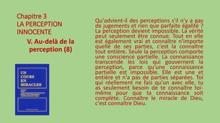 Chapitre 3
LA PERCEPTION
INNOCENTE
V. Au-delà de la
perception (8)
Qu'advient-il des perceptions s'il n'y a pas
de jugements et rien que parfaite égalité ?
La perception devient impossible. La vérité
peut seulement être connue. Tout en elle
est également vrai et connaître n'importe
quelle de ses parties, c'est la connaître
tout entière. Seule la perception comporte
une conscience partielle. La connaissance
transcende les lois qui gouvernent la
perception, parce qu'une connaissance
partielle est impossible. Elle est une et
entière et n'a pas de parties séparées. Toi
qui réellement ne fais qu'un avec elle, tu
as seulement besoin de te connaître toi-
même pour que ta connaissance soit
complète. Connaître le miracle de Dieu,
c'est connaître Dieu.
 