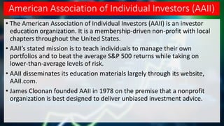 American Association of Individual Investors (AAII)
• The American Association of Individual Investors (AAII) is an investor
education organization. It is a membership-driven non-profit with local
chapters throughout the United States.
• AAII’s stated mission is to teach individuals to manage their own
portfolios and to beat the average S&P 500 returns while taking on
lower-than-average levels of risk.
• AAII disseminates its education materials largely through its website,
AAII.com.
• James Cloonan founded AAII in 1978 on the premise that a nonprofit
organization is best designed to deliver unbiased investment advice.
 