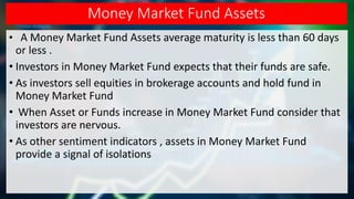 Money Market Fund Assets
• A Money Market Fund Assets average maturity is less than 60 days
or less .
• Investors in Money Market Fund expects that their funds are safe.
• As investors sell equities in brokerage accounts and hold fund in
Money Market Fund
• When Asset or Funds increase in Money Market Fund consider that
investors are nervous.
• As other sentiment indicators , assets in Money Market Fund
provide a signal of isolations
 