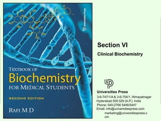 Limited Universities Press
Rafi M D: Textbook of Biochemistry for Medical Students (2nd Edn)
Universities Press
3-6-747/1/A & 3-6-754/1, Himayatnagar
Hyderabad 500 029 (A.P.), India
Section VI
Clinical Biochemistry
Email: info@universitiespress.com
marketing@universitiespress.c
om
Phone: 040-2766 5446/5447
 