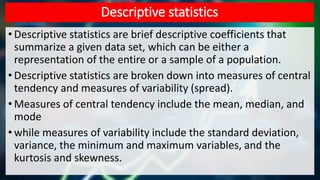 Descriptive statistics
• Descriptive statistics are brief descriptive coefficients that
summarize a given data set, which can be either a
representation of the entire or a sample of a population.
• Descriptive statistics are broken down into measures of central
tendency and measures of variability (spread).
• Measures of central tendency include the mean, median, and
mode
• while measures of variability include the standard deviation,
variance, the minimum and maximum variables, and the
kurtosis and skewness.
 