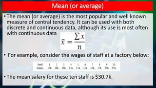 Mean (or average)
•The mean (or average) is the most popular and well known
measure of central tendency. It can be used with both
discrete and continuous data, although its use is most often
with continuous data
• For example, consider the wages of staff at a factory below:
•The mean salary for these ten staff is $30.7k.
 