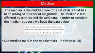 Median
• The median is the middle score for a set of data that has
been arranged in order of magnitude. The median is less
affected by outliers and skewed data. In order to calculate
the median, suppose we have the data below:
•Our median mark is the middle mark - in this case, 56
 