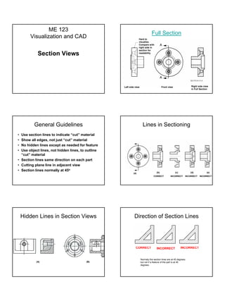 ME 123
                                                                              Full Section
       Visualization and CAD                                     Hard to
                                                                 visualize.
                                                                 Compare with
                                                                 right side in
                                                                 section for
            Section Views                                        readability




                                                   Left side view                        Front view                Right side view
                                                                                                                   in Full Section




         General Guidelines                                           Lines in Sectioning
• Use section lines to indicate “cut” material
• Show all edges, not just “cut” material
• No hidden lines except as needed for feature
• Use object lines, not hidden lines, to outline
  “cut” material
• Section lines same direction on each part
• Cutting plane line in adjacent view
• Section lines normally at 45o
                                                           (a)                     (b)                (c)          (d)          (e)
                                                                                CORRECT          INCORRECT     INCORRECT   INCORRECT




    Hidden Lines in Section Views                           Direction of Section Lines




                                                             CORRECT               INCORRECT                INCORRECT


                                                                    Normaly the section lines are at 45 degrees,
           (A)                           (B)                        but not if a feature of the part is at 45
                                                                    degrees.
 