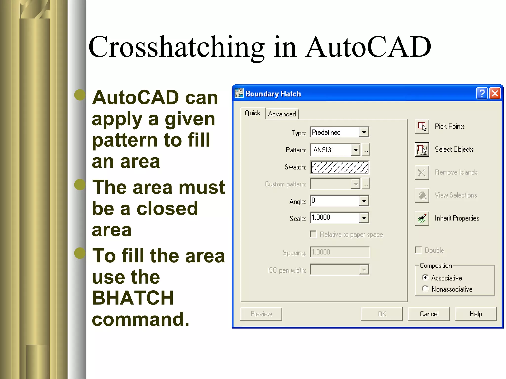 Crosshatching in AutoCAD
AutoCAD can
apply a given
pattern to fill
an area
The area must
be a closed
area
To fill the area
use the
BHATCH
command.
 