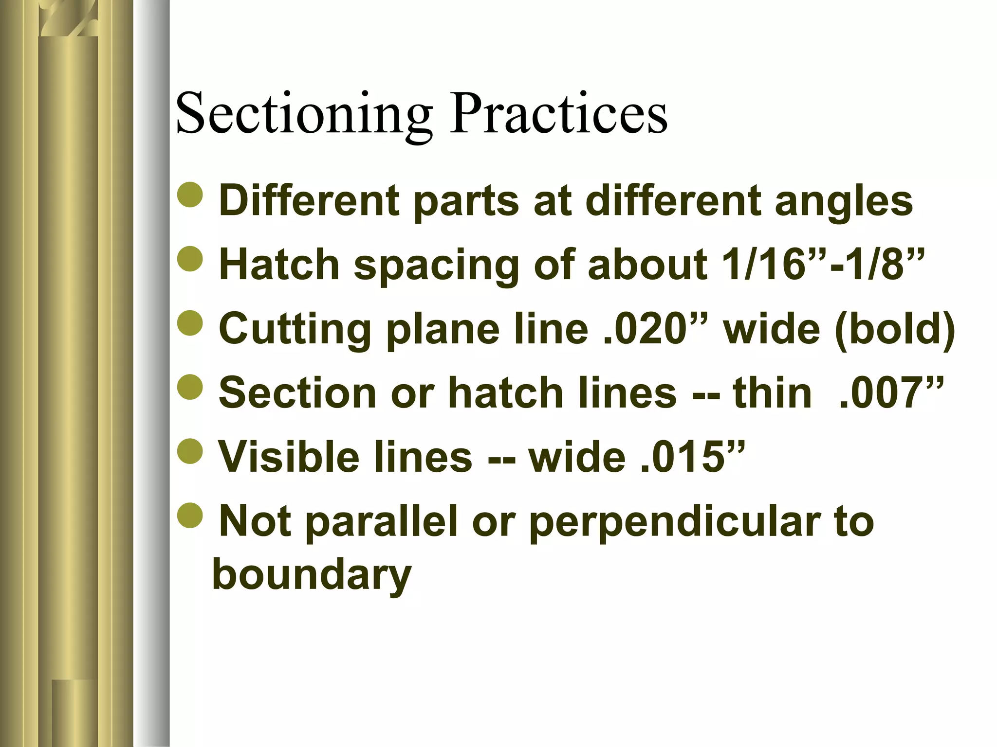 Sectioning Practices
Different parts at different angles
Hatch spacing of about 1/16”-1/8”
Cutting plane line .020” wide (bold)
Section or hatch lines -- thin .007”
Visible lines -- wide .015”
Not parallel or perpendicular to
boundary
 