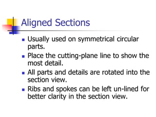 Aligned Sections
 Usually used on symmetrical circular
parts.
 Place the cutting-plane line to show the
most detail.
 All parts and details are rotated into the
section view.
 Ribs and spokes can be left un-lined for
better clarity in the section view.
 