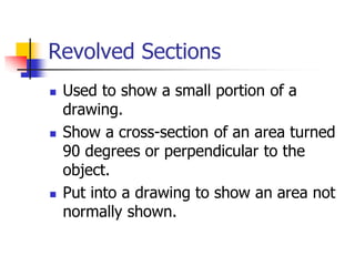 Revolved Sections
 Used to show a small portion of a
drawing.
 Show a cross-section of an area turned
90 degrees or perpendicular to the
object.
 Put into a drawing to show an area not
normally shown.
 