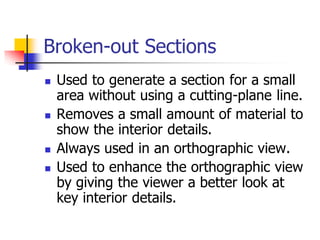 Broken-out Sections
 Used to generate a section for a small
area without using a cutting-plane line.
 Removes a small amount of material to
show the interior details.
 Always used in an orthographic view.
 Used to enhance the orthographic view
by giving the viewer a better look at
key interior details.
 