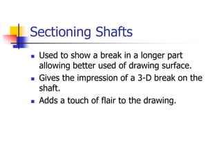 Sectioning Shafts
 Used to show a break in a longer part
allowing better used of drawing surface.
 Gives the impression of a 3-D break on the
shaft.
 Adds a touch of flair to the drawing.
 