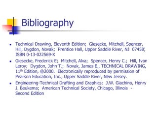 Bibliography
 Technical Drawing, Eleventh Edition; Giesecke, Mitchell, Spencer,
Hill, Dygdon, Novak; Prentice Hall, Upper Saddle River, NJ 07458;
ISBN 0-13-022569-X
 Giesecke, Frederick E; Mitchell, Alva; Spencer, Henry C.; Hill, Ivan
Leroy; Dygdon, John T.; Novak, James E., TECHNICAL DRAWING,
11th Edition, @2000. Electronically reproduced by permission of
Pearson Education, Inc., Upper Saddle River, New Jersey.
 Engineering-Technical Drafting and Graphics; J.W. Giachino, Henry
J. Beukema; American Technical Society, Chicago, Illinois -
Second Edition
•
 