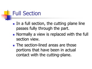 Full Section
 In a full section, the cutting plane line
passes fully through the part.
 Normally a view is replaced with the full
section view.
 The section-lined areas are those
portions that have been in actual
contact with the cutting-plane.
 
