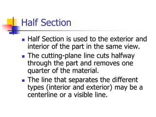Half Section
 Half Section is used to the exterior and
interior of the part in the same view.
 The cutting-plane line cuts halfway
through the part and removes one
quarter of the material.
 The line that separates the different
types (interior and exterior) may be a
centerline or a visible line.
 