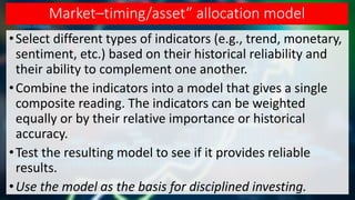 Market–timing/asset” allocation model
•Select different types of indicators (e.g., trend, monetary,
sentiment, etc.) based on their historical reliability and
their ability to complement one another.
•Combine the indicators into a model that gives a single
composite reading. The indicators can be weighted
equally or by their relative importance or historical
accuracy.
•Test the resulting model to see if it provides reliable
results.
•Use the model as the basis for disciplined investing.
 