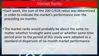 Market Ranks
• Each week, the sum of the 200 C/A26 ratios was determined
in order to indicate the market's performance over the
preceding six months.
•The market ranks would probably be about the same no
matter whether hindsight were used or whether some time
period prior to the period of this study were adopted as a
standard of dispersion of six-month market performance.
 
