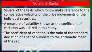 Volatility Ranks
•Several of the tests which follow make reference to the
comparative volatility of the price movements of the
individual securities.
•A measure of volatility known as the coefficient of
variation was utilized in this study.
•The coefficient of variation is the ratio of the standard
deviation of a set of numbers to the arithmetic mean
of the set.
 