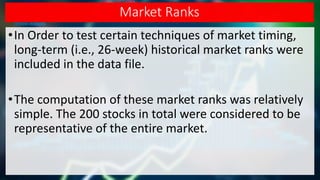 Market Ranks
•In Order to test certain techniques of market timing,
long-term (i.e., 26-week) historical market ranks were
included in the data file.
•The computation of these market ranks was relatively
simple. The 200 stocks in total were considered to be
representative of the entire market.
 