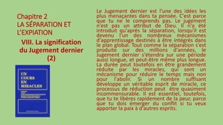 Chapitre 2
LA SÉPARATION ET
L’EXPIATION
VIII. La signification
du Jugement dernier
(2)
Le Jugement dernier est l'une des idées les
plus menaçantes dans ta pensée. C'est parce
que tu ne le comprends pas. Le jugement
n'est pas un attribut de Dieu. Il n'a été
introduit qu'après la séparation, lorsqu'il est
devenu l'un des nombreux mécanismes
d'apprentissage destinés à être intégrés dans
le plan global. Tout comme la séparation s'est
produite sur des millions d'années, le
Jugement dernier s'étendra sur une période
aussi longue, et peut-être même plus longue.
La durée peut toutefois en être grandement
réduite par les miracles, qui sont un
mécanisme pour réduire le temps mais non
pour l'abolir. Si un nombre suffisant
développe un véritable esprit de miracle, ce
processus de réduction peut être quasiment
incommensurable. Il est essentiel, toutefois,
que tu te libères rapidement de la peur, parce
que tu dois émerger du conflit si tu veux
apporter la paix à d'autres esprits.
 