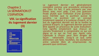 Chapitre 2
LA SÉPARATION ET
L’EXPIATION
VIII. La signification
du Jugement dernier
(3)
Le Jugement dernier est généralement
considéré comme une procédure entreprise
par Dieu. En fait, il sera entrepris par mes
frères avec mon aide. C'est une guérison
finale plutôt que l'infliction d'une punition,
aussi méritée que la punition puisse te
paraître. La punition est un concept
totalement opposé à la justesse d'esprit, et le
but du Jugement dernier est de te rendre ta
justesse d'esprit. Le Jugement dernier pourrait
être appelé un processus de juste évaluation.
Cela signifie simplement que chacun en
viendra finalement à comprendre ce qui est
digne et ce qui ne l'est pas. Après cela,
l'aptitude à choisir peut être dirigée de
façon rationnelle. Jusqu'à ce que cette
distinction soit faite, toutefois, les oscillations
entre volonté libre et emprisonnée ne
peuvent que continuer.
 