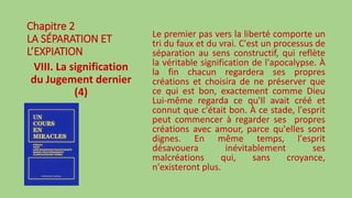 Chapitre 2
LA SÉPARATION ET
L’EXPIATION
VIII. La signification
du Jugement dernier
(4)
Le premier pas vers la liberté comporte un
tri du faux et du vrai. C'est un processus de
séparation au sens constructif, qui reflète
la véritable signification de l'apocalypse. À
la fin chacun regardera ses propres
créations et choisira de ne préserver que
ce qui est bon, exactement comme Dieu
Lui-même regarda ce qu'Il avait créé et
connut que c'était bon. À ce stade, l'esprit
peut commencer à regarder ses propres
créations avec amour, parce qu'elles sont
dignes. En même temps, l'esprit
désavouera inévitablement ses
malcréations qui, sans croyance,
n'existeront plus.
 