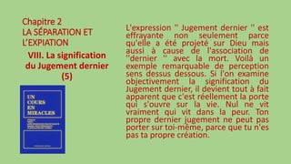 Chapitre 2
LA SÉPARATION ET
L’EXPIATION
VIII. La signification
du Jugement dernier
(5)
L'expression '' Jugement dernier '' est
effrayante non seulement parce
qu'elle a été projeté sur Dieu mais
aussi à cause de l'association de
''dernier '' avec la mort. Voilà un
exemple remarquable de perception
sens dessus dessous. Si l'on examine
objectivement la signification du
Jugement dernier, il devient tout à fait
apparent que c'est réellement la porte
qui s'ouvre sur la vie. Nul ne vit
vraiment qui vit dans la peur. Ton
propre dernier jugement ne peut pas
porter sur toi-même, parce que tu n'es
pas ta propre création.
 