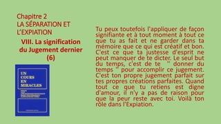 Chapitre 2
LA SÉPARATION ET
L’EXPIATION
VIII. La signification
du Jugement dernier
(6)
Tu peux toutefois l'appliquer de façon
signifiante et à tout moment à tout ce
que tu as fait et ne garder dans ta
mémoire que ce qui est créatif et bon.
C'est ce que ta justesse d'esprit ne
peut manquer de te dicter. Le seul but
du temps, c'est de te '' donner du
temps '' pour accomplir ce jugement.
C'est ton propre jugement parfait sur
tes propres créations parfaites. Quand
tout ce que tu retiens est digne
d'amour, il n'y a pas de raison pour
que la peur reste avec toi. Voilà ton
rôle dans l'Expiation.
 