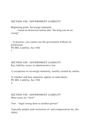 SECTION VIII: GOVERNMENT LIABILITY
Beginning point: Sovereign immunity
- based on historical notion that “the king can do no
wrong”
- in practice: you cannot sue the government without its
permission
PS 480, Liability, Sec VIII
1
SECTION VIII: GOVERNMENT LIABILITY
Key liability issues in administrative law:
1) exceptions to sovereign immunity, usually created by statute
2) whether and how immunity applies to individuals
PS 480, Liability, Sec VIII
2
SECTION VIII: GOVERNMENT LIABILITY
Most cases are “torts”
Tort: “legal wrong done to another person”
Typically people seek correction of, and compensation for, the
injury
 