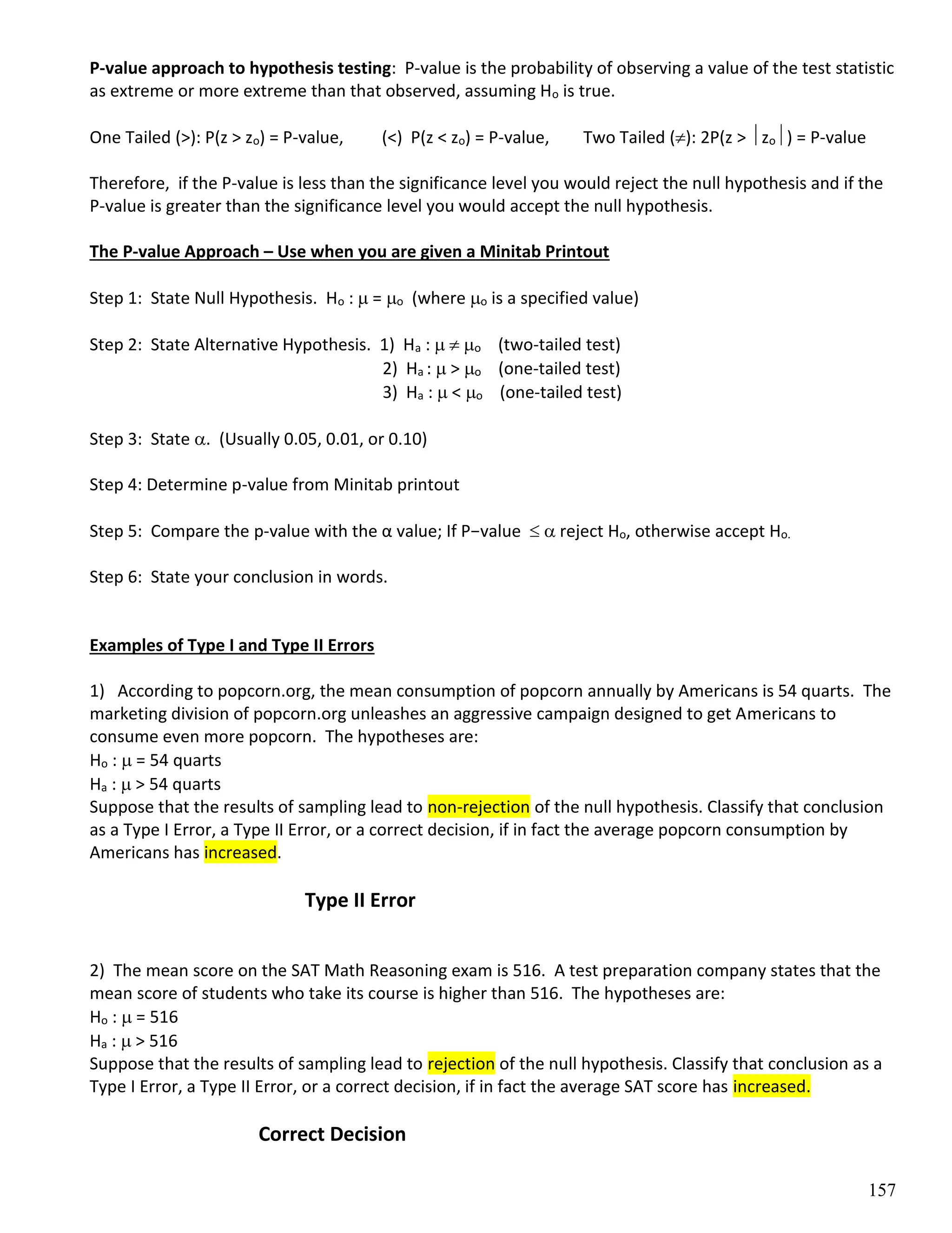 157
P-value approach to hypothesis testing: P-value is the probability of observing a value of the test statistic
as extreme or more extreme than that observed, assuming Ho is true.
One Tailed (>): P(z > zo) = P-value, (<) P(z < zo) = P-value, Two Tailed (): 2P(z > zo) = P-value
Therefore, if the P-value is less than the significance level you would reject the null hypothesis and if the
P-value is greater than the significance level you would accept the null hypothesis.
The P-value Approach – Use when you are given a Minitab Printout
Step 1: State Null Hypothesis. Ho :  = o (where o is a specified value)
Step 2: State Alternative Hypothesis. 1) Ha :   o (two-tailed test)
2) Ha :  > o (one-tailed test)
3) Ha :  < o (one-tailed test)
Step 3: State . (Usually 0.05, 0.01, or 0.10)
Step 4: Determine p-value from Minitab printout
Step 5: Compare the p-value with the α value; If P−value   reject Ho, otherwise accept Ho.
Step 6: State your conclusion in words.
Examples of Type I and Type II Errors
1) According to popcorn.org, the mean consumption of popcorn annually by Americans is 54 quarts. The
marketing division of popcorn.org unleashes an aggressive campaign designed to get Americans to
consume even more popcorn. The hypotheses are:
Ho :  = 54 quarts
Ha :  > 54 quarts
Suppose that the results of sampling lead to non-rejection of the null hypothesis. Classify that conclusion
as a Type I Error, a Type II Error, or a correct decision, if in fact the average popcorn consumption by
Americans has increased.
Type II Error
2) The mean score on the SAT Math Reasoning exam is 516. A test preparation company states that the
mean score of students who take its course is higher than 516. The hypotheses are:
Ho :  = 516
Ha :  > 516
Suppose that the results of sampling lead to rejection of the null hypothesis. Classify that conclusion as a
Type I Error, a Type II Error, or a correct decision, if in fact the average SAT score has increased.
Correct Decision
 
