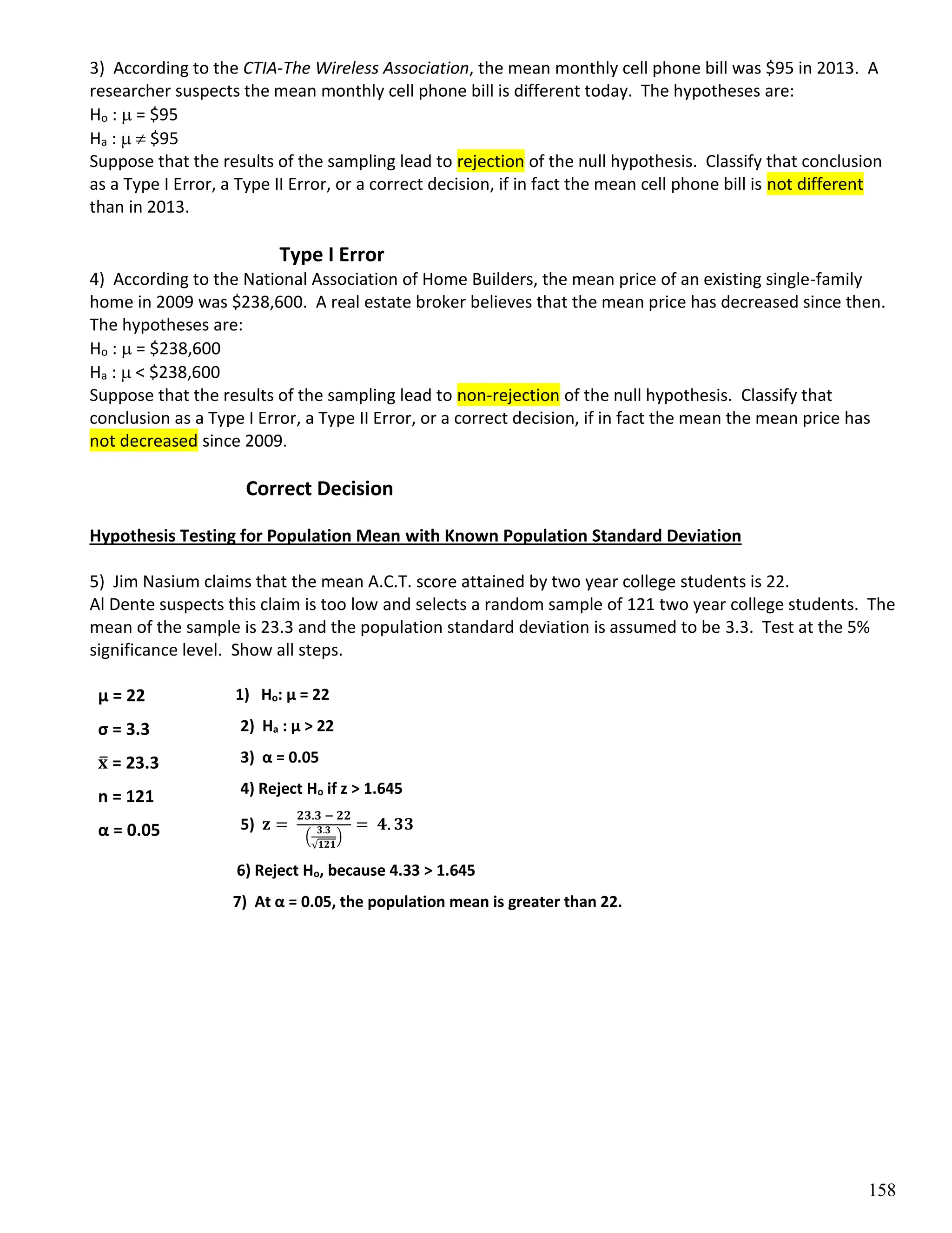 158
3) According to the CTIA-The Wireless Association, the mean monthly cell phone bill was $95 in 2013. A
researcher suspects the mean monthly cell phone bill is different today. The hypotheses are:
Ho :  = $95
Ha :   $95
Suppose that the results of the sampling lead to rejection of the null hypothesis. Classify that conclusion
as a Type I Error, a Type II Error, or a correct decision, if in fact the mean cell phone bill is not different
than in 2013.
Type I Error
4) According to the National Association of Home Builders, the mean price of an existing single-family
home in 2009 was $238,600. A real estate broker believes that the mean price has decreased since then.
The hypotheses are:
Ho :  = $238,600
Ha :  < $238,600
Suppose that the results of the sampling lead to non-rejection of the null hypothesis. Classify that
conclusion as a Type I Error, a Type II Error, or a correct decision, if in fact the mean the mean price has
not decreased since 2009.
Correct Decision
Hypothesis Testing for Population Mean with Known Population Standard Deviation
5) Jim Nasium claims that the mean A.C.T. score attained by two year college students is 22.
Al Dente suspects this claim is too low and selects a random sample of 121 two year college students. The
mean of the sample is 23.3 and the population standard deviation is assumed to be 3.3. Test at the 5%
significance level. Show all steps.
1) Ho: µ = 22
2) Ha : µ > 22
3) α = 0.05
4) Reject Ho if z > 1.645
5) 𝐳 =
𝟐𝟑.𝟑 − 𝟐𝟐
(
𝟑.𝟑
√𝟏𝟐𝟏
)
= 𝟒. 𝟑𝟑
6) Reject Ho, because 4.33 > 1.645
7) At α = 0.05, the population mean is greater than 22.
µ = 22
σ = 3.3
𝐱
̅ = 23.3
n = 121
α = 0.05
 