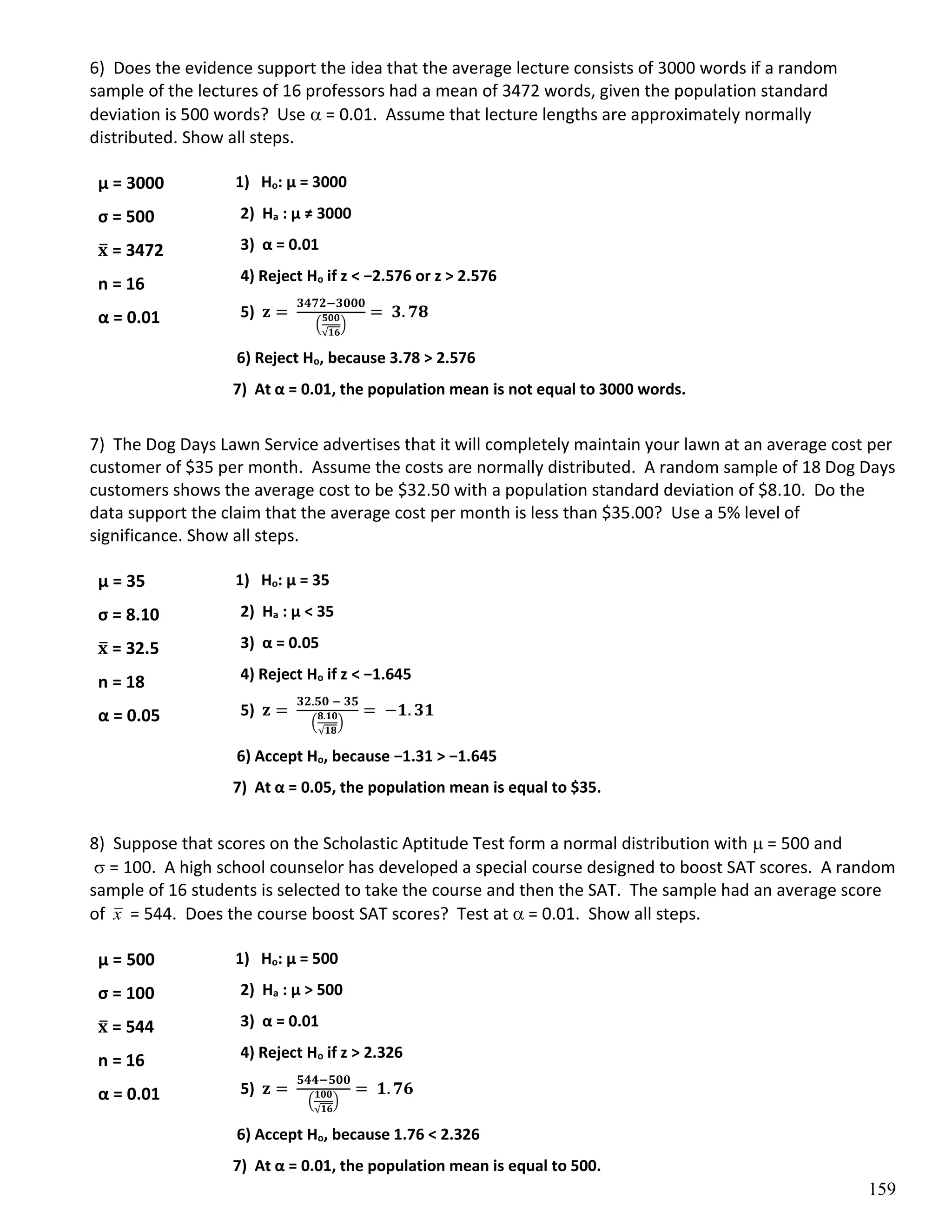 159
6) Does the evidence support the idea that the average lecture consists of 3000 words if a random
sample of the lectures of 16 professors had a mean of 3472 words, given the population standard
deviation is 500 words? Use  = 0.01. Assume that lecture lengths are approximately normally
distributed. Show all steps.
1) Ho: µ = 3000
2) Ha : µ ≠ 3000
3) α = 0.01
4) Reject Ho if z < −2.576 or z > 2.576
5) 𝐳 =
𝟑𝟒𝟕𝟐−𝟑𝟎𝟎𝟎
(
𝟓𝟎𝟎
√𝟏𝟔
)
= 𝟑. 𝟕𝟖
6) Reject Ho, because 3.78 > 2.576
7) At α = 0.01, the population mean is not equal to 3000 words.
7) The Dog Days Lawn Service advertises that it will completely maintain your lawn at an average cost per
customer of $35 per month. Assume the costs are normally distributed. A random sample of 18 Dog Days
customers shows the average cost to be $32.50 with a population standard deviation of $8.10. Do the
data support the claim that the average cost per month is less than $35.00? Use a 5% level of
significance. Show all steps.
1) Ho: µ = 35
2) Ha : µ < 35
3) α = 0.05
4) Reject Ho if z < −1.645
5) 𝐳 =
𝟑𝟐.𝟓𝟎 − 𝟑𝟓
(
𝟖.𝟏𝟎
√𝟏𝟖
)
= −𝟏. 𝟑𝟏
6) Accept Ho, because −1.31 > −1.645
7) At α = 0.05, the population mean is equal to $35.
8) Suppose that scores on the Scholastic Aptitude Test form a normal distribution with  = 500 and
 = 100. A high school counselor has developed a special course designed to boost SAT scores. A random
sample of 16 students is selected to take the course and then the SAT. The sample had an average score
of x = 544. Does the course boost SAT scores? Test at  = 0.01. Show all steps.
1) Ho: µ = 500
2) Ha : µ > 500
3) α = 0.01
4) Reject Ho if z > 2.326
5) 𝐳 =
𝟓𝟒𝟒−𝟓𝟎𝟎
(
𝟏𝟎𝟎
√𝟏𝟔
)
= 𝟏. 𝟕𝟔
6) Accept Ho, because 1.76 < 2.326
7) At α = 0.01, the population mean is equal to 500.
µ = 3000
σ = 500
𝐱
̅ = 3472
n = 16
α = 0.01
µ = 35
σ = 8.10
𝐱
̅ = 32.5
n = 18
α = 0.05
µ = 500
σ = 100
𝐱
̅ = 544
n = 16
α = 0.01
 