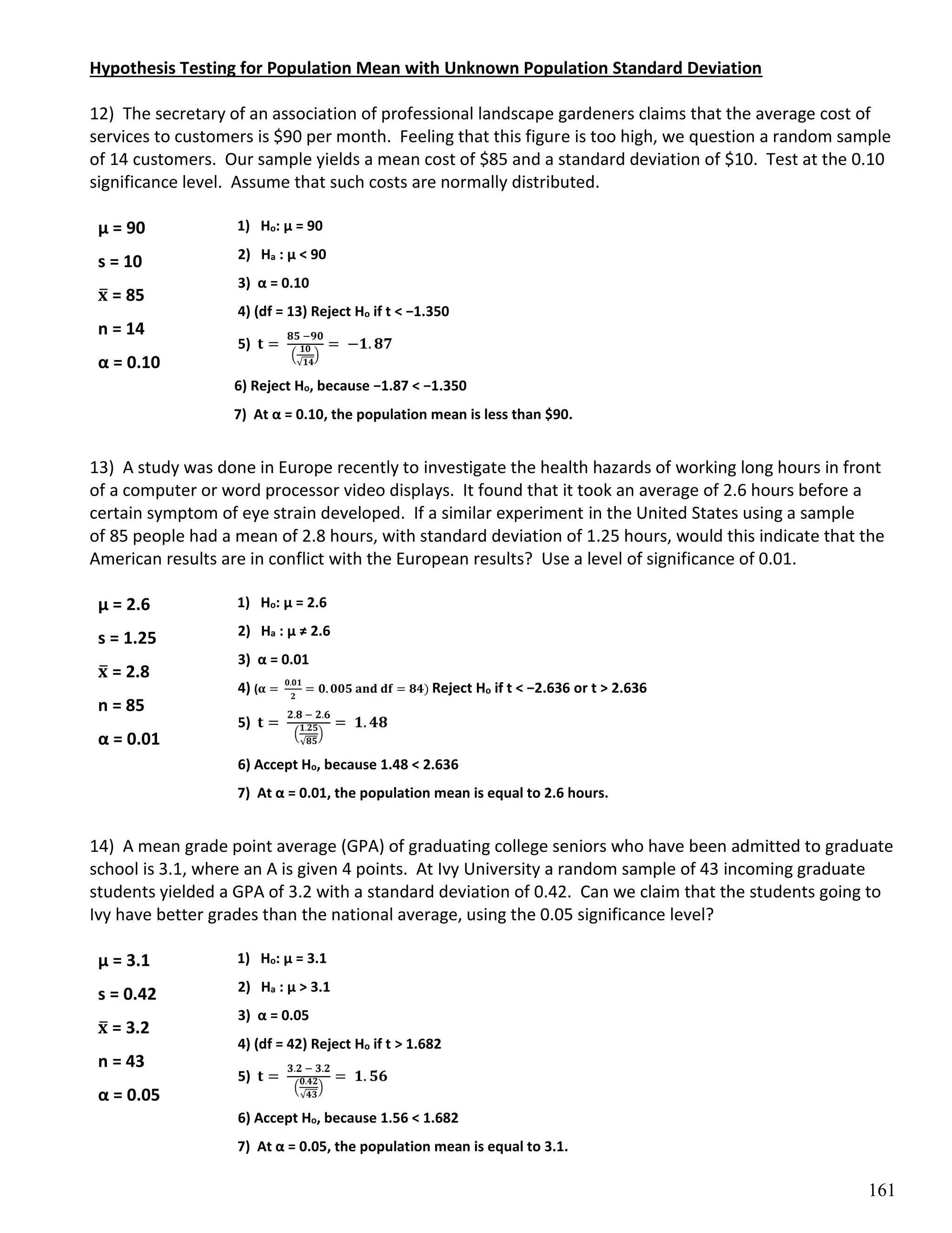 161
Hypothesis Testing for Population Mean with Unknown Population Standard Deviation
12) The secretary of an association of professional landscape gardeners claims that the average cost of
services to customers is $90 per month. Feeling that this figure is too high, we question a random sample
of 14 customers. Our sample yields a mean cost of $85 and a standard deviation of $10. Test at the 0.10
significance level. Assume that such costs are normally distributed.
1) Ho: µ = 90
2) Ha : µ < 90
3) α = 0.10
4) (df = 13) Reject Ho if t < −1.350
5) 𝐭 =
𝟖𝟓 −𝟗𝟎
(
𝟏𝟎
√𝟏𝟒
)
= −𝟏. 𝟖𝟕
6) Reject Ho, because −1.87 < −1.350
7) At α = 0.10, the population mean is less than $90.
13) A study was done in Europe recently to investigate the health hazards of working long hours in front
of a computer or word processor video displays. It found that it took an average of 2.6 hours before a
certain symptom of eye strain developed. If a similar experiment in the United States using a sample
of 85 people had a mean of 2.8 hours, with standard deviation of 1.25 hours, would this indicate that the
American results are in conflict with the European results? Use a level of significance of 0.01.
1) Ho: µ = 2.6
2) Ha : µ ≠ 2.6
3) α = 0.01
4) (𝛂 =
𝟎.𝟎𝟏
𝟐
= 𝟎. 𝟎𝟎𝟓 𝐚𝐧𝐝 𝐝𝐟 = 𝟖𝟒) Reject Ho if t < −2.636 or t > 2.636
5) 𝐭 =
𝟐.𝟖 − 𝟐.𝟔
(
𝟏.𝟐𝟓
√𝟖𝟓
)
= 𝟏. 𝟒𝟖
6) Accept Ho, because 1.48 < 2.636
7) At α = 0.01, the population mean is equal to 2.6 hours.
14) A mean grade point average (GPA) of graduating college seniors who have been admitted to graduate
school is 3.1, where an A is given 4 points. At Ivy University a random sample of 43 incoming graduate
students yielded a GPA of 3.2 with a standard deviation of 0.42. Can we claim that the students going to
Ivy have better grades than the national average, using the 0.05 significance level?
1) Ho: µ = 3.1
2) Ha : µ > 3.1
3) α = 0.05
4) (df = 42) Reject Ho if t > 1.682
5) 𝐭 =
𝟑.𝟐 − 𝟑.𝟐
(
𝟎.𝟒𝟐
√𝟒𝟑
)
= 𝟏. 𝟓𝟔
6) Accept Ho, because 1.56 < 1.682
7) At α = 0.05, the population mean is equal to 3.1.
µ = 90
s = 10
𝐱
̅ = 85
n = 14
α = 0.10
µ = 2.6
s = 1.25
𝐱
̅ = 2.8
n = 85
α = 0.01
µ = 3.1
s = 0.42
𝐱
̅ = 3.2
n = 43
α = 0.05
 