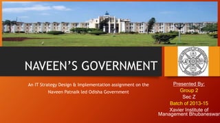 NAVEEN’S GOVERNMENT
Presented By:
Group 2
Sec Z
Batch of 2013-15
Xavier Institute of
Management Bhubaneswar
An IT Strategy Design & Implementation assignment on the
Naveen Patnaik led Odisha Government
 