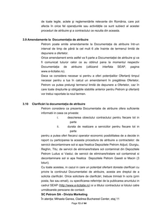 de toate legile, actele şi reglementările relevante din România, care pot
             afecta în orice fel operaţiunile sau activităţile ce sunt subiect al acestei
             proceduri de atribuire şi a contractului ce rezulta din aceasta.


3.9 Amendamente la Documentaţia de atribuire
             Petrom poate emite amendamente la Documentaţia de atribuire într-un
             interval de timp de până la cel mult 6 zile înainte de termenul limită de
             depunere a ofertelor.
             Orice amendament emis astfel va fi parte a Documentaţiei de atribuire şi va
             fi comunicat tuturor celor ce au obtinut pana la momentul respectiv
             Documentaţia       de     atribuire    (utilizand    interfata    SEAP,      pagina
             www.e-licitatie.ro).
             Daca va considera necesar si pentru a oferi potenţialilor Ofertanţi timpul
             necesar pentru a lua în calcul un amendament în pregătirea Ofertelor,
             Petrom va putea prelungi termenul limită de depunere a Ofertelor, caz în
             care toate drepturile şi obligaţiile stabilite anterior pentru Petrom şi ofertanţi
             vor trebui raportate la noul termen.


3.10   Clarificări la documentaţia de atribuire
             Petrom considera ca prezenta Documentatie de atribuire ofera suficiente
             informatii in ceea ce priveste:
                          i.         descrierea obiectului contractului pentru fiecare lot in
                                      parte
                          ii.        durata de realizare a serviciilor pentru fiecare lot in
                                      parte
             pentru a putea oferi fiecarui operator economic posibilitatea de a decide in
             raport cu participarea la aceasta procedura de atribuire a contractelor: de
             servicii decontaminare sol si apa freatica Depozitele Petrom Adjud, Giurgiu,
             Reghin, Titu; de servicii de eliminare/tratare sol contaminat din Depozitele
             Petrom Ludus si Vaslui; de servicii de eliminare/tratare sol contaminat si
             decontaminare sol si apa freatica Depozitele Petrom Gaesti si Macin (3
             loturi).
             Cu toate acestea, in cazul in care un potenţial ofertant doreste clarificari cu
             privire la continutul Documentatiei de atribuire, acesta are dreptul de a
             solicita clarificări. Orice solicitare de clarificări, trebuie trimisă în scris (prin
             posta, fax sau email), cu specificarea referinţei de la publicarea anuntului in
             cadrul SEAP (http://www.e-licitatie.ro) si a titlului contractului si lotului catre
             următoarele persoane de contact:
             SC Petrom SA - Divizia Marketing
             În atenţia: Mihaela Ganea, Cladirea Bucharest Center, etaj 11
                                        Page 13 of 44
 