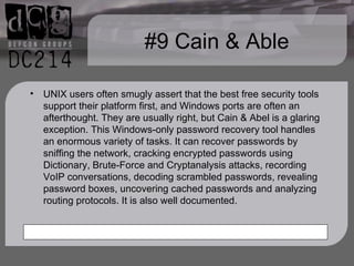 #9 Cain & Able UNIX users often smugly assert that the best free security tools support their platform first, and Windows ports are often an afterthought. They are usually right, but Cain & Abel is a glaring exception. This Windows-only password recovery tool handles an enormous variety of tasks. It can recover passwords by sniffing the network, cracking encrypted passwords using Dictionary, Brute-Force and Cryptanalysis attacks, recording VoIP conversations, decoding scrambled passwords, revealing password boxes, uncovering cached passwords and analyzing routing protocols. It is also well documented. 