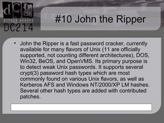 #10 John the Ripper John the Ripper is a fast password cracker, currently available for many flavors of Unix (11 are officially supported, not counting different architectures), DOS, Win32, BeOS, and OpenVMS. Its primary purpose is to detect weak Unix passwords. It supports several crypt(3) password hash types which are most commonly found on various Unix flavors, as well as Kerberos AFS and Windows NT/2000/XP LM hashes. Several other hash types are added with contributed patches. 