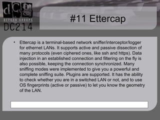 #11 Ettercap Ettercap is a terminal-based network sniffer/interceptor/logger for ethernet LANs. It supports active and passive dissection of many protocols (even ciphered ones, like ssh and https). Data injection in an established connection and filtering on the fly is also possible, keeping the connection synchronized. Many sniffing modes were implemented to give you a powerful and complete sniffing suite. Plugins are supported. It has the ability to check whether you are in a switched LAN or not, and to use OS fingerprints (active or passive) to let you know the geometry of the LAN. 