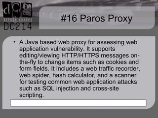 #16 Paros Proxy A Java based web proxy for assessing web application vulnerability. It supports editing/viewing HTTP/HTTPS messages on-the-fly to change items such as cookies and form fields. It includes a web traffic recorder, web spider, hash calculator, and a scanner for testing common web application attacks such as SQL injection and cross-site scripting. 
