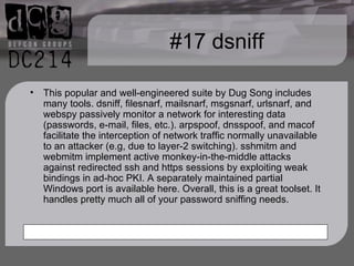 #17 dsniff This popular and well-engineered suite by Dug Song includes many tools. dsniff, filesnarf, mailsnarf, msgsnarf, urlsnarf, and webspy passively monitor a network for interesting data (passwords, e-mail, files, etc.). arpspoof, dnsspoof, and macof facilitate the interception of network traffic normally unavailable to an attacker (e.g, due to layer-2 switching). sshmitm and webmitm implement active monkey-in-the-middle attacks against redirected ssh and https sessions by exploiting weak bindings in ad-hoc PKI. A separately maintained partial Windows port is available here. Overall, this is a great toolset. It handles pretty much all of your password sniffing needs. 