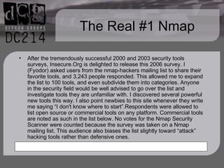 The Real #1 Nmap After the tremendously successful 2000 and 2003 security tools surveys, Insecure.Org is delighted to release this 2006 survey. I (Fyodor) asked users from the nmap-hackers mailing list to share their favorite tools, and 3,243 people responded. This allowed me to expand the list to 100 tools, and even subdivide them into categories. Anyone in the security field would be well advised to go over the list and investigate tools they are unfamiliar with. I discovered several powerful new tools this way. I also point newbies to this site whenever they write me saying “I don't know where to start”.Respondents were allowed to list open source or commercial tools on any platform. Commercial tools are noted as such in the list below. No votes for the Nmap Security Scanner were counted because the survey was taken on a Nmap mailing list. This audience also biases the list slightly toward “attack” hacking tools rather than defensive ones.  