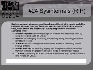 #24 Sysinternals (RIP) Sysinternals provides many small windows utilities that are quite useful for low-level windows hacking. Some are free of cost and/or include source code, while others are proprietary. Survey respondents were most enamored with: ProcessExplorer  for keeping an eye on the files and directories open by any process (like LSoF on UNIX). PsTools  for managing (executing, suspending, killing, detailing) local and remote processes. Autoruns  for discovering what executables are set to run during system boot up or login. RootkitRevealer  for detecting registry and file system API discrepancies that may indicate the presence of a user-mode or kernel-mode rootkit. TCPView , for viewing TCP and UDP traffic endpoints used by each process (like Netstat on UNIX).  
